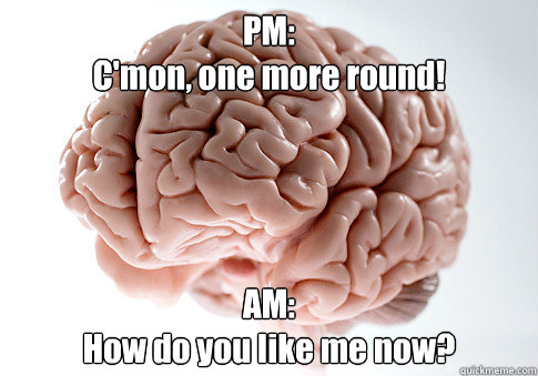 PM:
C'mon, one more round! AM:
How do you like me now?  Scumbag Brain