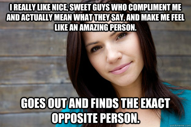 I really like nice, sweet guys who compliment me and actually mean what they say, and make me feel like an amazing person. Goes Out And Finds The Exact opposite person.  Women Logic