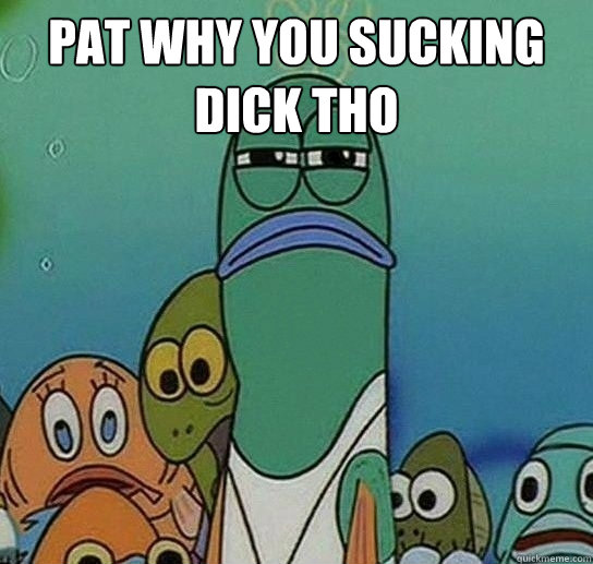 pat why you sucking dick tho  - pat why you sucking dick tho   Serious fish SpongeBob