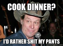 Cook Dinner? I'd Rather shit my pants - Cook Dinner? I'd Rather shit my pants  Ted Nugent