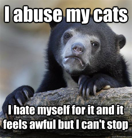 I abuse my cats I hate myself for it and it feels awful but I can't stop  Confession Bear