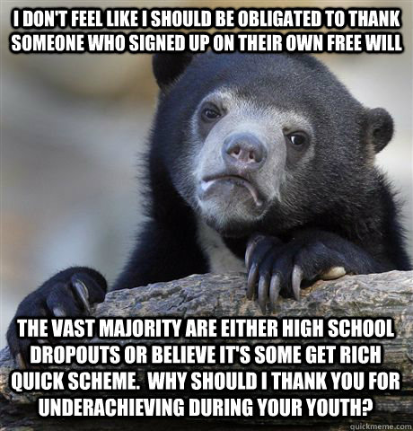 I don't feel like I should be obligated to thank someone who signed up on their own free will The vast majority are either high school dropouts or believe it's some get rich quick scheme.  Why should I thank you for underachieving during your youth?  Confession Bear