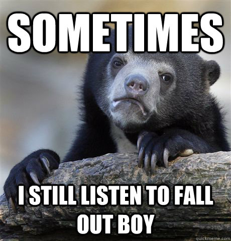 Sometimes  I still listen to Fall Out boy  Confession Bear