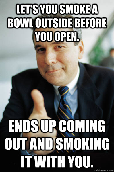 Let's you smoke a bowl outside before you open. ends up coming out and smoking it with you. - Let's you smoke a bowl outside before you open. ends up coming out and smoking it with you.  Good Guy Boss