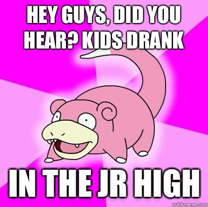 hey guys, did you hear? Kids drank In the jr high  Slowpoke