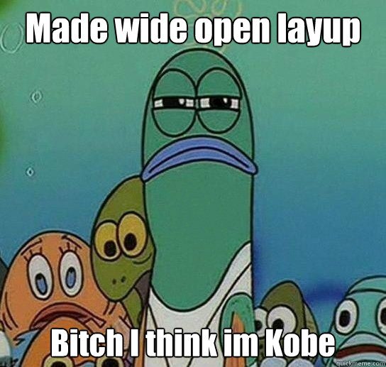 Made wide open layup Bitch I think im Kobe  Serious fish SpongeBob