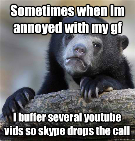 Sometimes when Im annoyed with my gf I buffer several youtube vids so skype drops the call  Confession Bear