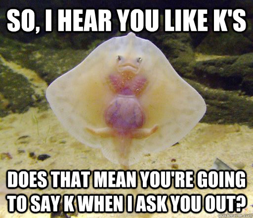 So, I hear you like K's Does that mean you're going to say K when I ask you out?  