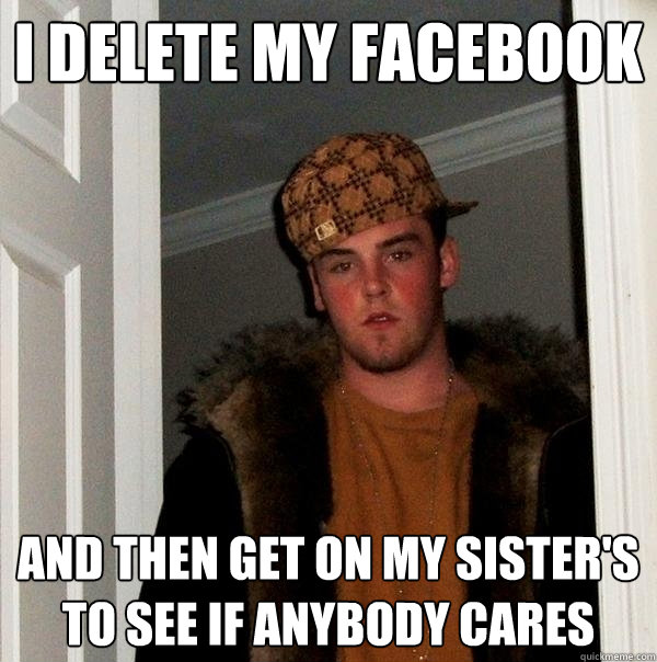 I delete my facebook And then get on my sister's to see if anybody cares  Scumbag Steve