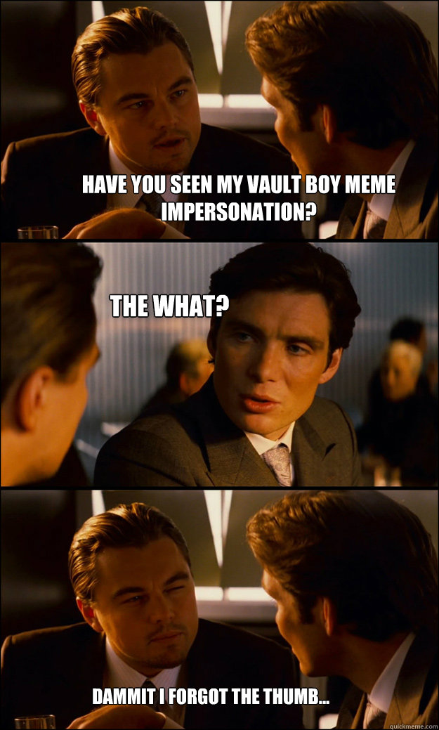 Have you seen my Vault boy meme impersonation? The what? Dammit I forgot the thumb...  Inception