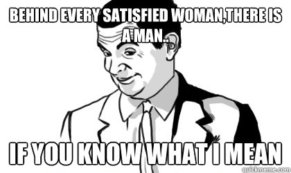 Behind every satisfied woman,there is a man.. if you know what i mean   if you know what i mean