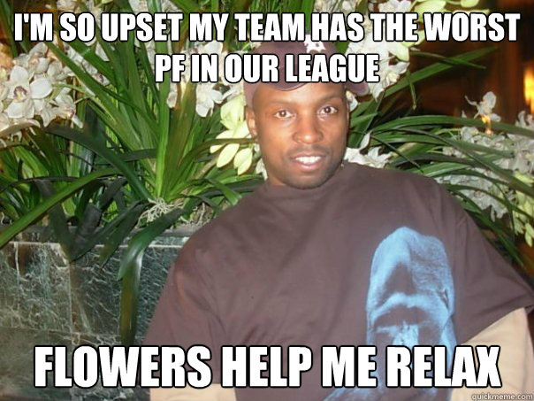 I'm so upset my team has the worst PF in our league Flowers help me relax - I'm so upset my team has the worst PF in our league Flowers help me relax  WinJohn