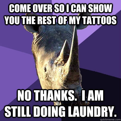 Come over so I can show you the rest of my tattoos No thanks.  I am still doing laundry.  Sexually Oblivious Rhino