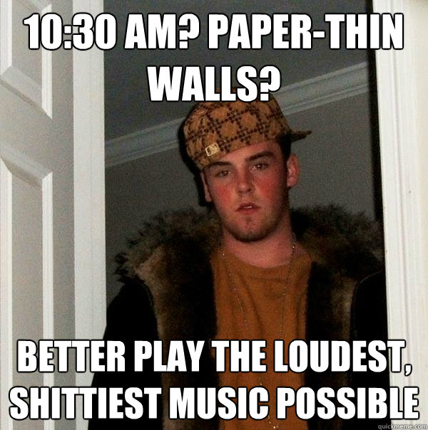 10:30 AM? Paper-thin walls? better play the loudest, shittiest music possible   Scumbag Steve