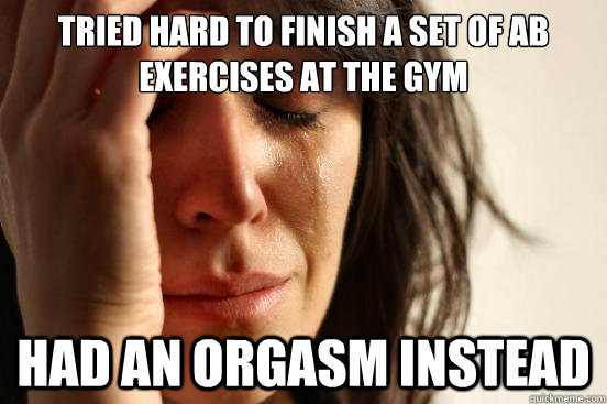 Tried hard to finish a set of ab exercises at the gym  had an orgasm instead  First World Problems