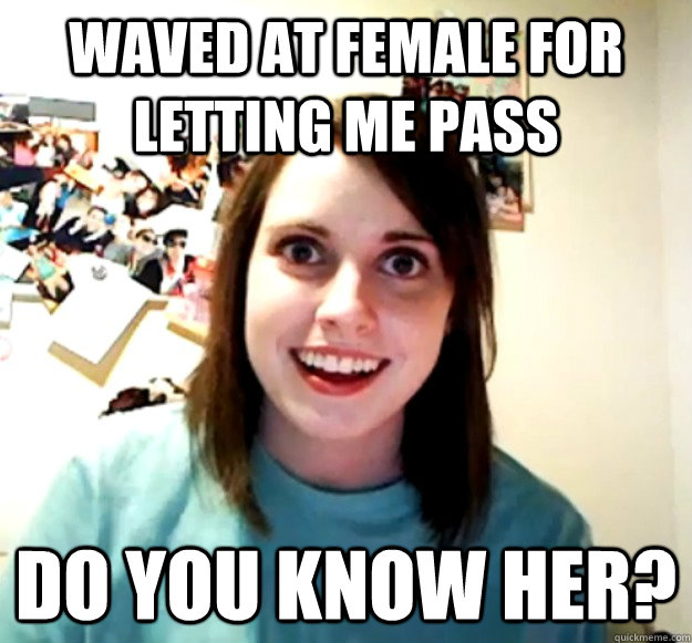 Waved at female for letting me pass Do you know her?  Overly Attached Girlfriend