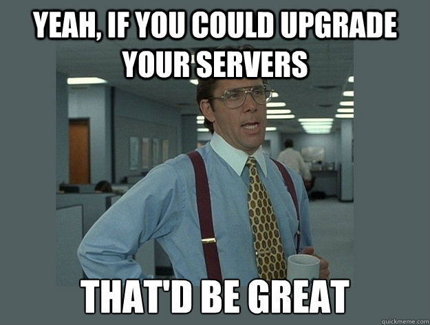 yeah, if you could upgrade your servers That'd be great  Office Space Lumbergh