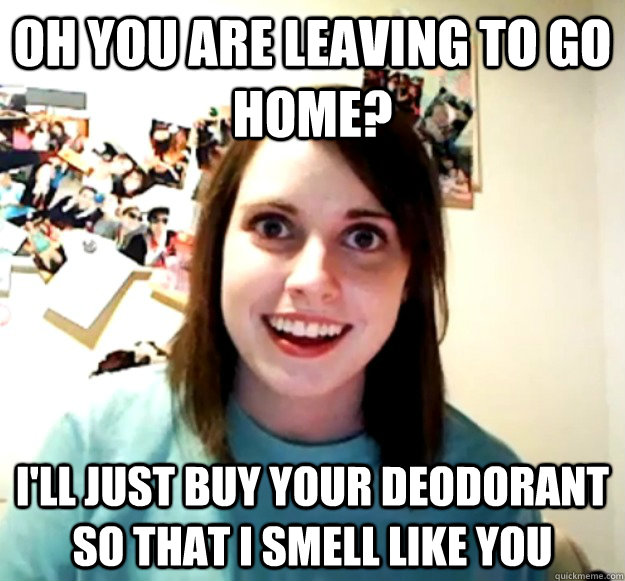 oh you are leaving to go home? i'll just buy your deodorant so that i smell like you  Overly Attached Girlfriend