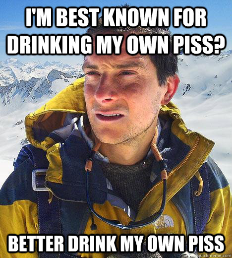 I'm best known for drinking my own piss? better drink my own piss  Bear Grylls