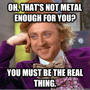 Oh, that's not metal enough for you? You must be the real thing. - Oh, that's not metal enough for you? You must be the real thing.  Condescending Wonka