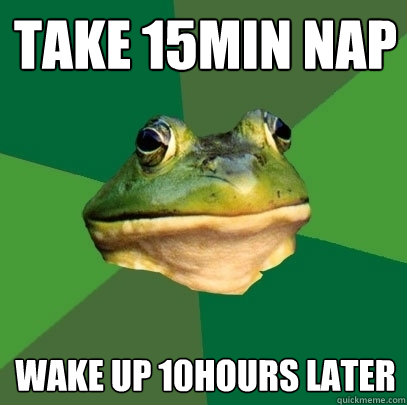 take 15min nap Wake up 10hours later  Foul Bachelor Frog