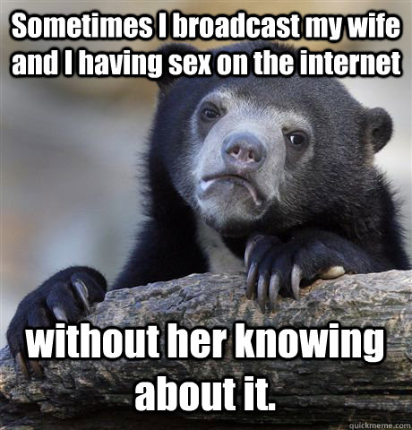 Sometimes I broadcast my wife and I having sex on the internet without her knowing about it.  Confession Bear