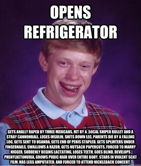 Opens refrigerator Gets anally raped by three Mexicans, hit by a .50cal sniper bullet and a stray cannonball, loses insulin, shits down leg, parents die by a falling log, gets sent to uganda, gets end of penis stapled, gets splinters under fingernails, sw - Opens refrigerator Gets anally raped by three Mexicans, hit by a .50cal sniper bullet and a stray cannonball, loses insulin, shits down leg, parents die by a falling log, gets sent to uganda, gets end of penis stapled, gets splinters under fingernails, sw  Bad Luck Brian