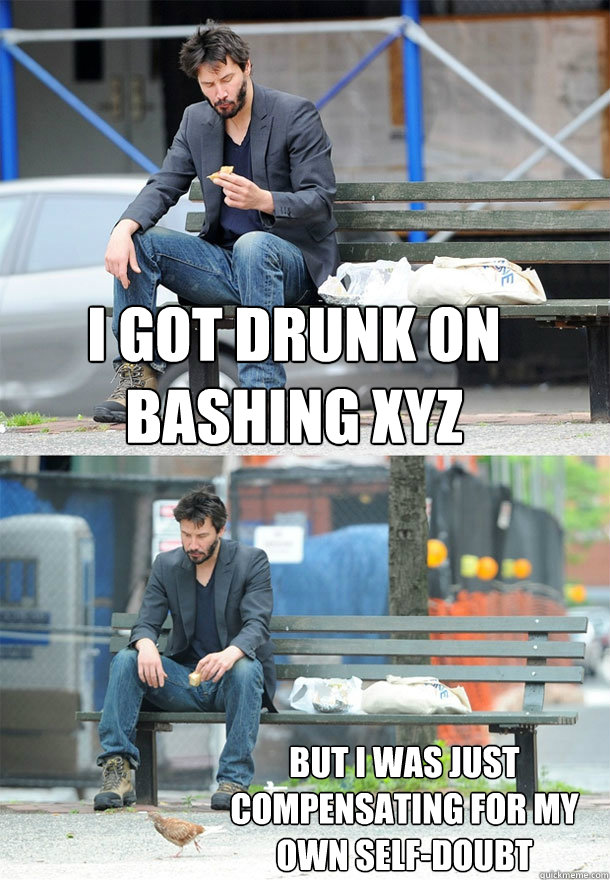 I got drunk on bashing xyz but i was just compensating for my
own self-doubt  Sad Keanu