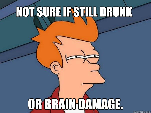 Not sure if still drunk Or brain damage.
  Futurama Fry