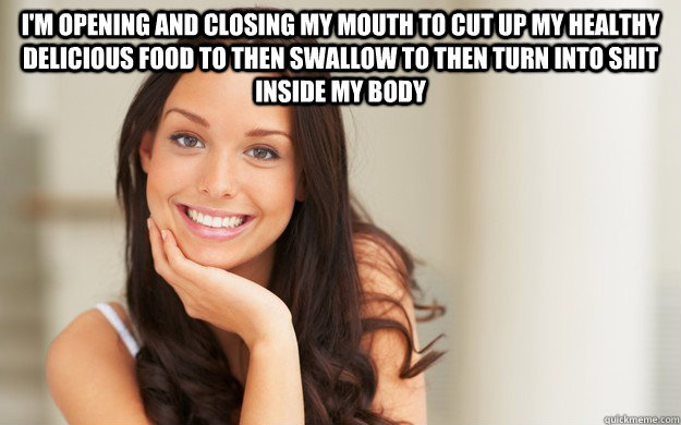 I'm opening and closing my mouth to cut up my healthy delicious food to then swallow to then turn into shit inside my body   Good Girl Gina