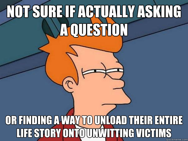 Not sure if actually asking a question  or finding a way to unload their entire life story onto unwitting victims   Futurama Fry