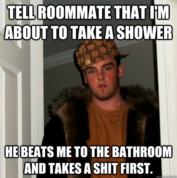 Tell roommate that I'm about to take a shower He beats me to the bathroom and takes a shit first.  Scumbag Steve