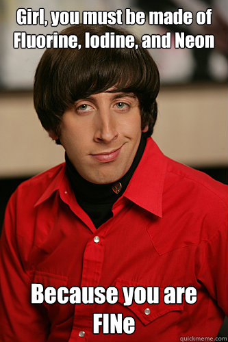 Girl, you must be made of Fluorine, Iodine, and Neon Because you are FINe  Howard Wolowitz