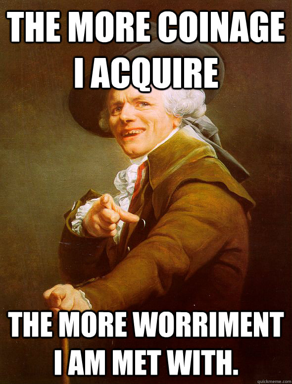 The more coinage I acquire the more worriment I am met with.  Joseph Ducreux