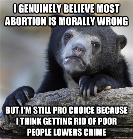 I genuinely believe most abortion is morally wrong but i'm still pro choice because i think getting rid of poor people lowers crime  Confession Bear