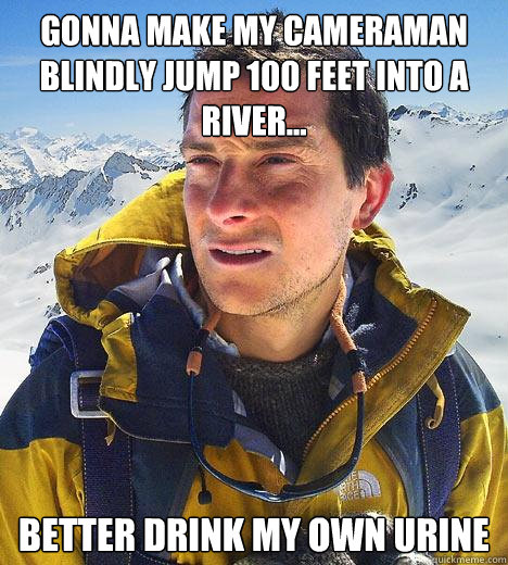 gonna make my cameraman blindly jump 100 feet into a river... better drink my own urine  Bear Grylls