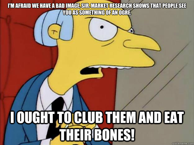 I'm afraid we have a bad image, sir. Market research shows that people see you as something of an ogre.
 I ought to club them and eat their bones!  burns simpsons