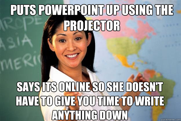 Puts powerpoint up using the projector says its online so she doesn't have to give you time to write anything down  Unhelpful High School Teacher