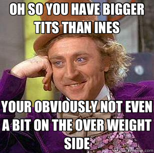 OH SO YOU HAVE BIGGER TITS THAN INES YOUR OBVIOUSLY NOT EVEN A BIT ON THE OVER WEIGHT SIDE  Condescending Wonka