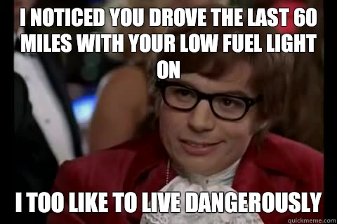 I noticed you drove the last 60 miles with your low fuel light on i too like to live dangerously  Dangerously - Austin Powers