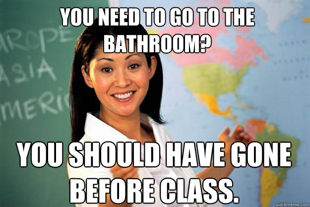 You need to go to the bathroom? You should have gone before class. - You need to go to the bathroom? You should have gone before class.  Unhelpful High School Teacher