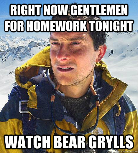 Right now gentlemen for homework tonight watch bear grylls  Bear Grylls