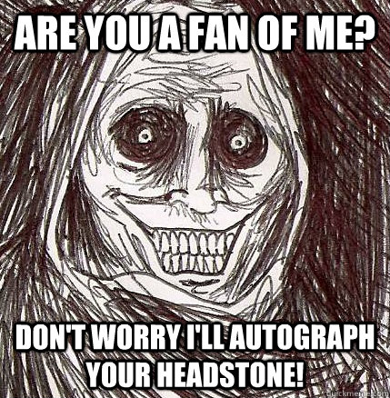 Are you a fan of me? Don't worry I'll autograph your headstone!  Unwanted House Guest