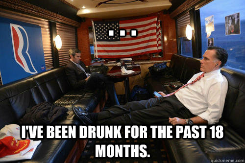 . . .  I've been drunk for the past 18 months.  Sudden Realization Romney