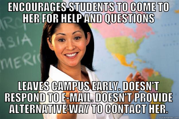 ENCOURAGES STUDENTS TO COME TO HER FOR HELP AND QUESTIONS LEAVES CAMPUS EARLY. DOESN'T RESPOND TO E-MAIL. DOESN'T PROVIDE ALTERNATIVE WAY TO CONTACT HER. Unhelpful High School Teacher