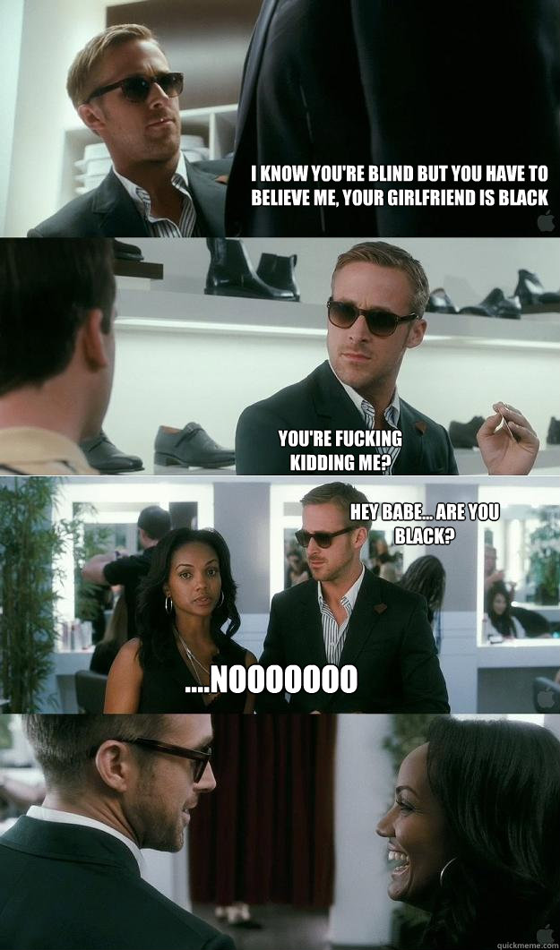 I know you're blind but you have to believe me, your girlfriend is black You're fucking kidding me? Hey Babe... are you black? ....Nooooooo - I know you're blind but you have to believe me, your girlfriend is black You're fucking kidding me? Hey Babe... are you black? ....Nooooooo  Blind Gosling