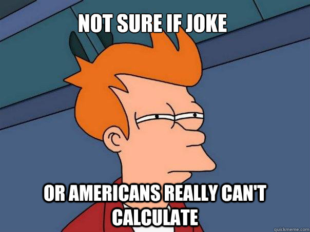 Not sure if joke or americans really can't calculate  Futurama Fry