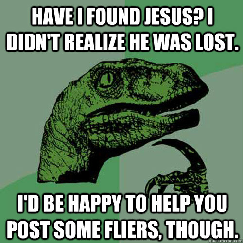 Have I found Jesus? I didn't realize he was lost. I'd be happy to help you post some fliers, though. - Have I found Jesus? I didn't realize he was lost. I'd be happy to help you post some fliers, though.  Philosoraptor