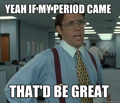 Yeah if my period came That'd be great - Yeah if my period came That'd be great  Bill Lumbergh