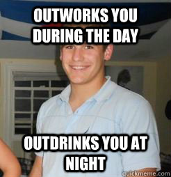 outworks you during the day outdrinks you at night  